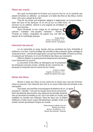 Plaisir des vivants
        Son goût incomparable et l'ivresse qu'il procure font du vin le symbole des
plaisirs terrestres ou célestes : au banquet, à la table des Rois et des Dieux, bonne
chère rime avec volupté de la chair.
        Très tôt, les excès qu'il engendre obligent à réglementer sa consommation :
selon les lieux et les époques, le vin est bu pur ou mêlé d'eau, en
commun ou en solitaire, réservé à une poignée de privilégiés ou
interdit aux femmes.
        Dans l'Antiquité, le bon usage du vin distingue les
cultures " civilisées " des peuples " barbares " : Perses,
Thraces ou Celtes, incapables de juguler leur soif tels les
satyres de la mythologie grecque.
                                                           Coupe attique,
                                               Grèce, VIe siècle av. J.-C.,
                                               Musée Vivenel, Compiègne

Instrument de pouvoir
          Le vin ressemble au sang, liquide vital qui symbolise les liens d'hérédité et
d'alliance. A ce titre, il est le privilège des divinités et des puissants. Boire, partager le
"sang de la terre ", permet de s'approprier une part de l'immortalité. D'Osiris au Christ,
en passant par Dionysos, le vin est l'emblème des Dieux qui renaissent.
          Offert en libation ou gracieusement dispensé lors des festins,
il est l'instrument du pouvoir.
          Le souverain et les élites se distinguent par la possession
de somptueux services à boire, exhibés de leur vivant lors de
banquets et emportés dans le secret de leur tombe.
                                                     Coupe en argent,
                                            Egypte, Ve siècle av. J.-C.,
                                           Musée des Beaux-Arts, Agen

Nectar des Dieux

         Donner à boire aux Dieux et aux morts est un devoir pour tous les hommes,
riches ou pauvres. Pour étancher leur soif, le vin coule à flots dans les temples et les
nécropoles.
         Tout repas, tout sacrifice s'accompagne de libations de vin. Le geste
consiste à " sacrifier " une part du liquide avant de le consommer.
Soit il est déversé dans la terre, pour abreuver les divinités souterrai-
nes qui favorisent la fertilité du sol, soit il est brûlé sur l'autel, pour
accélérer sa montée vers l'Olympe. Dans les deux cas, la libation
s'effectue à l'aide d'une coupe hémisphérique (phiale) ornée d'un
ombilic central symbolisant l'origine du monde.
                                          Situle étrusque utilisée pour les
                                                      libations aux Dieux,
                                               Bronze, Ve siècle av. J.-C.,
                                           Musée des Antiques, Toulouse




                                           6
 