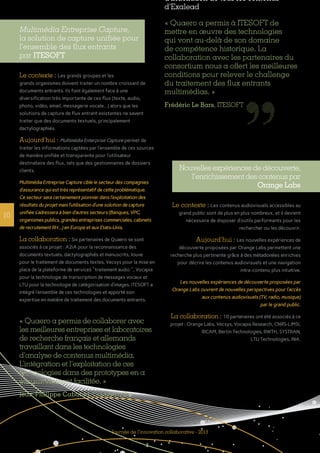 10
Journée de l’innovation collaborative - 2013
Multimédia Entreprise Capture,
la solution de capture unifiée pour
l’ensemble des flux entrants
par ITESOFT
Le contexte : Les grands groupes et les
grands organismes doivent traiter un nombre croissant de
documents entrants. Ils font également face à une
diversification très importante de ces flux (texte, audio,
photo, vidéo, email, messagerie vocale...) alors que les
solutions de capture de flux entrant existantes ne savent
traiter que des documents textuels, principalement
dactylographiés.
Aujourd’hui : Multimédia Enterprise Capture permet de
traiter les informations captées par l’ensemble de ces sources
de manière unifiée et transparente pour l’utilisateur
destinataire des flux, tels que des gestionnaires de dossiers
clients.
Multimédia Entreprise Capture cible le secteur des compagnies
d’assurance qui est très représentatif de cette problématique.
Ce secteur sera certainement pionnier dans l’exploitation des
résultats du projet mais l’utilisation d’une solution de capture
unifiée s’adressera à bien d’autres secteurs (Banques, VPC,
organismes publics, grandes entreprises commerciales, cabinets
de recrutement RH...) en Europe et aux Etats-Unis.
La collaboration : Six partenaires de Quaero se sont
associés à ce projet : A2iA pour la reconnaissance des
documents textuels, dactylographiés et manuscrits, Jouve
pour le traitement de documents textes, Vecsys pour la mise en
place de la plateforme de services "traitement audio ", Vocapia
pour la technologie de transcription de messages vocaux et
LTU pour la technologie de catégorisation d’images. ITESOFT a
intégré l’ensemble de ces technologies et apporté son
expertise en matière de traitement des documents entrants.
d’indexation de tous les contenus
d’Exalead
« Quaero a permis à ITESOFT de
mettre en œuvre des technologies
qui vont au-delà de son domaine
de compétence historique. La
collaboration avec les partenaires du
consortium nous a offert les meilleures
conditions pour relever le challenge
du traitement des flux entrants
multimédias. »
Frédéric Le Bars, ITESOFT
Nouvelles expériences de découverte,
l’enrichissement des contenus par
Orange Labs
Le contexte : Les contenus audiovisuels accessibles au
grand public sont de plus en plus nombreux, et il devient
nécessaire de disposer d’outils performants pour les
rechercher ou les découvrir.
Aujourd’hui : Les nouvelles expériences de
découverte proposées par Orange Labs permettent une
recherche plus pertinente grâce à des métadonées enrichies
pour décrire les contenus audiovisuels et une navigation
intra-contenu plus intuitive.
Les nouvelles expériences de découverte proposées par
Orange Labs ouvrent de nouvelles perspectives pour l’accès
aux contenus audiovisuels (TV, radio, musique)
par le grand public.
La collaboration : 10 partenaires ont été associés à ce
projet : Orange Labs, Vecsys, Vocapia Research, CNRS-LIMSI,
IRCAM, Bertin Technologies, RWTH, SYSTRAN,
LTU Technologies, INA.
« Quaero a permis de collaborer avec
les meilleures entreprises et laboratoires
de recherche français et allemands
travaillant dans les technologies
d’analyse de contenus multimédia.
L’intégration et l’exploitation de ces
technologies dans des prototypes en a
été grandement facilitée. »
Jean-Philippe Cabanal, Orange Labs
 