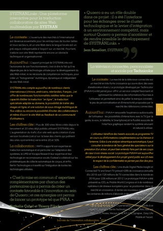 11
Journée de l’innovation collaborative - 2013
La télévision connectée, personnalisée
et sociale par Technicolor
Le contexte : Le marché de la télévision connectée est
un marché en très forte croissance qui ouvre donc des axes
d’amélioration divers. Le prototype développé par Technicolor
(PVAA++) a été pensé pour offrir un service complet favorisant et
optimisant la cohérence des informations fournies à
l’utilisateur et permettant ainsi de pallier le manque constaté :
le peu de personnalisation et d’interactivité proposées par le
marché des télévisions connectées.
Aujourd’hui : PVAA++ renouvelle l’expérience audiovisuelle
de l’utilisateur : les possibilités d’interactions avec la TV (par le
geste, la voix, la tablette, le Smartphone) et la fluidité associée de
l’interface graphique rendent le système amusant
et naturel à utiliser.
L’utilisateur bénéficie des tweets associés au programme TV
en cours ou d’informations complémentaires sur la chanson à
l’antenne. Grâce à une analyse sémantique automatique, il peut
consulter la tendance de l’avis général des spectateurs sur la
prestation d’un acteur, et peut bien entendu faire part de ses coups
de cœur à son réseau social. Le prototype PVAA++ est aujourd’hui
utilisé pour le développement d’un projet grand public aux US mais
le respect de la confidentialité ne permet pas d’en dire plus.
Les chiffres clés : Une étude Digital Media Insight et
Connected TV and Smart TV prévoit +28% de croissance annuelle
d’ici 2016 soit 728 millions de TV connectées dans le monde en
2016 pour 226 millions en 2012. Le prototype PVAA++ a été
présenté au CES, au Mobile World Congress et à de nombreux
opérateurs de réseaux européens pour se positionner dans ce
marché en croissance. A terme ces nouveaux usages visent
les centaines de millions d’abonnés à des services de télévision
payante dans le monde.
La collaboration : 13 partenaires ont été associés à ce
projet, Technicolor, Bertin Technologies, Exalead, INA,Télécom
ParisTech, Movea, Vecsys, Inria, KIT, LTU, Synapse , Easy Life
Mobile et Yacast.
SYSTRANLinks : Une plateforme
interactive pour la traduction
collaborative de sites Web
multimédias par SYSTRAN
Le contexte : L’ouverture des marchés à l’international
est devenue essentielle pour les entreprises de toutes tailles
et tous secteurs, et un site Web dans la langue locale est un
pré-requis indispensable à l’export sur un marché. Pourtant,
traduire son site Web représente encore un obstacle 
technique et organisationnel.
Aujourd’hui : L’apport principal de SYSTRANLinks est
l’autonomie de son fonctionnement, c’est-à-dire le fait qu’il ne
dépende pas de la technologie utilisée pour le développement du
site Web initial, ni ne nécessite de compétences techniques, pour
créer un "hologramme" multilingue, dynamique et indépendant
du site Web initial.
SYSTRANLinks compte aujourd’hui de nombreux clients
internationaux (chinois, américains, néerlandais, français...) et
offre de nombreuses fonctionnalités inédites telles que la
capacité d’éditer la traduction "en ligne", la traduction
spécialisée adaptée au domaine, la possibilité de traiter des
images en ligne, et une solution de sous-titrage multilingue de
flux vidéos ou encore la possibilité d’inviter des collaborateurs
et même d’ouvrir le site Web au feedback de sa communauté
d’utilisateurs.
Les chiffres clés : Plus de 300 sites libres créés depuis le
lancement et 20 sites déjà publiés utilisent SYSTRANLinks.
L’augmentation du trafic d’un site web après création d’une
version localisée (calcul sur la base des clients qui publient
des sites systranlinks) varie entre 20 et 50%.
La collaboration : RWTH a apporté son expertise en
traduction automatique et en particulier sur l’adaptation des
systèmes, le LIMSI et Vocapia Research leur expertise et leur
technologie en reconnaissance vocale. Exalead a collaboré sur les
problématiques de collecte automatique de corpus, et enfin,
Bertin Technologies a travaillé sur l’intégration de toutes les
technologies utilisées.
« Quaero a eu un rôle double
dans ce projet : il a été l’interface
pour les échanges avec le cluster
technologique et le levier d’intégration
à un environnement compétitif, mais
surtout Quaero a permis d’accélérer et
de rendre possible le développement
de SYSTRANLinks. »
Jean Senellart, SYSTRAN
« C’est la mise en commun d’ expertises
complémentaires par chacun des
partenaires qui a permis de créer un
contexte favorable à l’innovation au sein
de Quaero ; et ces synergies ont permis
de lancer un prototype tel que PVAA. »
Nathalie Cabel et Thierry Filoche,
Technicolor
 