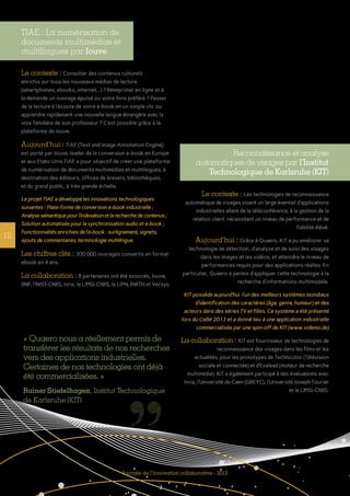 12
Journée de l’innovation collaborative - 2013
TIAE : La numérisation de
documents multimédias et
multilingues par Jouve
Le contexte : Consulter des contenus culturels
enrichis sur tous les nouveaux médias de lecture
(smartphones, ebooks, internet...) ? Réimprimer en ligne et à
la demande un ouvrage épuisé ou votre livre préféré ? Passer
de la lecture à l’écoute de votre e-book en un simple clic ou
apprendre rapidement une nouvelle langue étrangère avec la
voix familière de son professeur ? C’est possible grâce à la
plateforme de Jouve.
Aujourd’hui : TIAE (Text and Image Annotation Engine)
est porté par Jouve, leader de la conversion e-book en Europe
et aux Etats-Unis.TIAE a pour objectif de créer une plateforme
de numérisation de documents multimédias et multilingues, à
destination des éditeurs, offices de brevets, bibliothèques,
et du grand public, à très grande échelle.
Le projet TIAE a développé les innovations technologiques
suivantes : Plate-forme de conversion e-book industrielle ;
Analysesémantiquepourl’indexationetlarecherchedecontenus;
Solution automatisée pour la synchronisation audio et e-book ;
Fonctionnalités enrichies de l’e-book : surlignement, signets,
ajouts de commentaires, terminologie multilingue.
Les chiffres clés : 300 000 ouvrages convertis en format
ebook en 4 ans.
La collaboration : 8 partenaires ont été associés, Jouve,
BNF, l’INIST-CNRS, Inria, le LIMSI-CNRS, le LIPN, RWTH et Vecsys.
Reconnaissance et analyse
automatiques de visages par l’Institut
Technologique de Karlsruhe (KIT)
Le contexte : Les technologies de reconnaissance
automatique de visages visent un large éventail d’applications
industrielles allant de la téléconférence, à la gestion de la
relation client nécessitant un niveau de performance et de
fiabilité élévé.
Aujourd’hui : Grâce à Quaero, KIT a pu améliorer sa
technologie de détection, d’analyse et de suivi des visages
dans les images et les vidéos, et atteindre le niveau de
performances requis pour des applications réelles. En
particulier, Quaero a permis d’appliquer cette technologie à la
recherche d’informations multimodale.
KIT possède aujourd’hui l’un des meilleurs systèmes mondiaux
d’identification des caractères (âge, genre, humeur) et des
acteurs dans des séries TV et films. Ce système a été présenté
lors du CeBit 2013 et a donné lieu à une application industrielle
commercialisée par une spin-off de KIT (www.videmo.de)
La collaboration : KIT est fournisseur de technologies de
reconnaissance des visages dans les films et les
actualités, pour les prototypes de Technicolor (Télévision
sociale et connectée) et d’Exalead (moteur de recherche
multimédia). KIT a également participé à des évaluations avec
Inria, l’Université de Caen (GREYC), l’Université Joseph Fourier
et le LIMSI-CNRS.
« Quaero nous a réellement permis de
transférer les résultats de nos recherches
vers des applications industrielles.
Certaines de nos technologies ont déjà
été commercialisées. »
Rainer Stiefelhagen, Institut Technologique
de Karlsruhe (KIT)
 