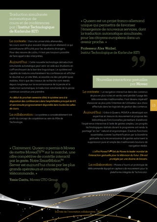 Journée de l’innovation collaborative - 2013
13
Traduction simultanée
automatique de
cours et de conférences
par l’Institut Technologique
de Karlsruhe (KIT)
Le contexte : Dans les universités allemandes,
les cours sont le plus souvent dispensés en allemand ce qui
constitueune difficulté pour les étudiants étrangers.
Pour des raisons de coûts, il n’est pas toujours possible
de faire appel à des interprètes.
Aujourd’hui : Cette nouvelle technologie detraduction
simultanée automatique peut venir en aide aux étudiants en
s’affranchissant de la barrière linguistique. Le système est
capable de traduire simultanément les conférences et afficher
le résultat sur un site Web, accessible via des périphériques
mobiles. Alors que des travaux de recherche sont menés
depuis longtemps sur la reconnaissance de la parole et la
traduction automatique, la traduction simultanée de la parole
continue constitue une première.
Au début du prochain semestre d’été, le système sera à la
disposition des conférenciers dans l’amphithéâtre principal de KIT,
et sera ensuite progressivement disponible dans toutes les salles
de cours.
La collaboration : Le système a considérablement tiré
profit du concept de coopétition au sein du Pôle de
Technologie.
« Quaero est un projet franco-­allemand
unique qui permettra de favoriser
l’émergence de nouveaux services, dont
la traduction automatique simultanée,
pour les citoyens européens dans un
avenir proche. »
Professeur Alex Waibel,
Institut Technologique de Karlsruhe (KIT)
« Clairement, Quaero a permis à Movea
de mettre MoveaTVTM
sur le marché, une
offre compétitive de contrôle interactif
par le geste. Notre SmartMotionTM
Server est aujourd’hui choisi par les plus
grands opérateurs et concepteurs de
télécommande. »
Yanis Caritu, Movea CTO Group
Nouvelles interactions gestuelles
par Movea
Le contexte : La navigation interactive dans des contenus
de plus en plus riches et variés rend pénible l’usage des
télécommandes traditionnelles. Il est devenu impératif
d’associer au plus près l’intention de l’utilisateur aux choix
effectués dans les logiciels de gestion des contenus.
Aujourd’hui : Grâce à Quaero, MOVEA a développé son
expertise en mesure du mouvement et propose des
bibliothèques fonctionnelles permettant d’améliorer
l’expérience interactive à l’aide de gestes simples. Les progrès
technologiques réalisés durant le programme ont rendu le
pointage"en l’air" naturel et ergonomique. D’autres fonctions
essentielles comme l’authentification par la biométrie
gestuelle ou la reconnaissance de gestes autorisent la
suppression pure et simple des traditionnels boutons de
navigation media.
L’offre MoveaTVTM
fait de Movea le leader mondial de
l’interaction gestuelle pour la télévision du futur. Elle est
protégée par une dizaine de brevets.
La collaboration : Movea a fourni un prototype de
télécommande équipé en capteurs de mouvement pour la
plateforme intégrée de Technicolor.
 
