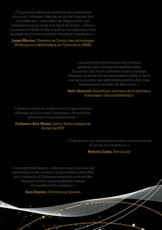 « D’importants efforts de recherche sont nécessaires
pour que l’ordinateur effectue ce que les humains font
naturellement : reconnaître les visages et les voix,
comprendre ce qui se dit et la façon de le dire... Quaero
a l’ambition d’élaborer des solutions nouvelles pour faire
émerger de nouveaux services d’accès à l’information. »
Joseph Mariani, Directeur de l’Institut des technologies
Multilingues et Multimédias de l’Information (IMMI)
« La recherche d’information est un besoin
générique pour les activités intellectuelles
humaines. Loin de se cantonner au seul domaine
d’Internet, la recherche est omniprésente dans la vie de
tous les jours avec des applications grand public dans
les téléphones mobiles, les téléviseurs. »
Henri Gouraud, Scientifique, inventeur de la technique
d’ombrage « Gouraud Shading »
« Quaero a réuni les meilleurs en Europe en bonne
synergie, pour favoriser l’émergence de nouvelles
industries et nouveaux marchés. »
Professeur Alex Waibel, Institut Technologique de
Karlsruhe (KIT)
« C’est Quaero qui a permis de booster notre projet et de
le rendre plus ambitieux. »
Nathalie Cabel, Technicolor
« Le programme Quaero a démontré que la réunion de
partenaires variés au sein d’un écosystème s’étendant
de la recherche à l’industrie permet de produire des
résultats concrets remarquables en termes
d’innovation technologique. »
Gary Donnan, Chairman de Quaero
 