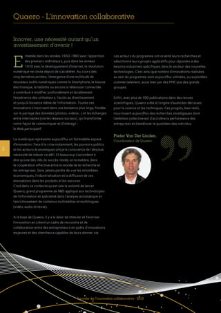 Innover, une nécessité autant qu’un
investissement d’avenir !
ntamée dans les années 1950-1960 avec l’apparition
des premiers ordinateurs, puis dans les années
1970 avec le développement d’Internet, la révolution
numérique ne cesse depuis de s’accélérer. Au cours des
cinq dernières années, l’émergence d’une multitude de
nouveaux outils numériques comme le Smartphone, la liseuse
électronique, la tablette ou encore la télévision connectée
a contribué à modifier profondément et durablement
l’expérience des utilisateurs, l’accès au divertissement
et jusqu’à l’essence même de l’information. Toutes ces
innovations s’inscrivent dans une tendance plus large, fondée
sur le partage des données (photos, vidéos...) et les échanges
entre internautes (via les réseaux sociaux), qui transforme
notre façon de communiquer et d’interagir :
le Web participatif.
Le numérique représente aujourd’hui un formidable espace
d’innovation. Face à la crise notamment, les pouvoirs publics
et les acteurs économiques ont pris conscience de l’absolue
nécessité de relever ce défi. Et beaucoup s’accordent à
dire qu’une des clés du succès réside, en la matière, dans
la coopération effective entre le monde de la recherche et
les entreprises. Sans jamais perdre de vue les retombées
économiques, l’industrialisation et la diffusion de ces
innovations dans les produits et les services.
C’est dans ce contexte qu’est née la volonté de lancer
Quaero, grand programme de R&D appliqué aux technologies
de l’information et spécialisé dans l’analyse automatique et
l’enrichissement de contenus multimédias et multilingues
(vidéo, audio et texte).
A la base de Quaero, il y a le désir de stimuler et favoriser
l’innovation en créant un cadre de rencontre et de
collaboration entre des entrepreneurs en quête d’innovations
majeures et des chercheurs capables de leurs donner vie.
Les acteurs du programme ont orienté leurs recherches et
sélectionné leurs projets applicatifs pour répondre à des
besoins industriels spécifiques dans le secteur des nouvelles
technologies. C’est ainsi que nombre d’innovations réalisées
au sein du programme sont aujourd’hui utilisées, ou exploitées
commercialement, aussi bien par des PME que des grands
groupes.
Enfin, avec plus de 700 publications dans des revues
scientifiques, Quaero a été à l’origine d’avancées décisives
pour la science et les techniques. Ces progrès, bien réels,
nourrissent aujourd’hui des recherches stratégiques dont
l’ambition collective est d’accroître la performance des
entreprises et d’améliorer le quotidien des individus.
Quaero - L’innovation collaborative
E
2
Pieter Van Der Linden,
Coordinateur de Quaero
Journée de l’innovation collaborative - 2013
 