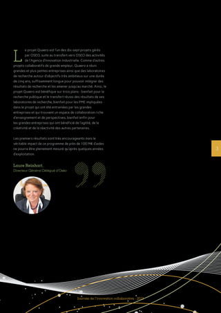 3
L
e projet Quaero est l’un des dix-sept projets gérés
par OSEO, suite au transfert vers OSEO des activités
de l’Agence d’Innovation Industrielle. Comme d’autres
projets collaboratifs de grande ampleur, Quaero a réuni
grandes et plus petites entreprises ainsi que des laboratoires
de recherche autour d’objectifs très ambitieux sur une durée
de cinq ans, suffisamment longue pour pouvoir intégrer des
résultats de recherche et les amener jusqu’au marché. Ainsi, le
projet Quaero est bénéfique sur trois plans : bienfait pour la
recherche publique et le transfert réussi des résultats de ses
laboratoires de recherche, bienfait pour les PME impliquées
dans le projet qui ont été entrainées par les grandes
entreprises et qui trouvent un espace de collaboration riche
d’enseignement et de perspectives, bienfait enfin pour
les grandes entreprises qui ont bénéficié de l’agilité, de la
créativité et de la réactivité des autres partenaires.
Les premiers résultats sont très encourageants mais le
véritable impact de ce programme de près de 100 M€ d’aides
ne pourra être pleinement mesuré qu’après quelques années
d’exploitation.
Journée de l’innovation collaborative - 2013
Laure Reinhart,
Directeur Général Délégué d’Oséo
 