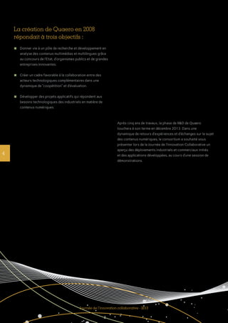 La création de Quaero en 2008
répondait à trois objectifs :
n	 Donner vie à un pôle de recherche et développement en
analyse des contenus multimédias et multilingues grâce
au concours de l’Etat, d’organismes publics et de grandes
entreprises innovantes.
n	 Créer un cadre favorable à la collaboration entre des
acteurs technologiques complémentaires dans une
dynamique de ‘‘coopétition’’ et d’évaluation.
n	 Développer des projets applicatifs qui répondent aux
besoins technologiques des industriels en matière de
contenus numériques.
4
Journée de l’innovation collaborative - 2013
Après cinq ans de travaux, la phase de R&D de Quaero
touchera à son terme en décembre 2013. Dans une
dynamique de retours d’expériences et d’échanges sur le sujet
des contenus numériques, le consortium a souhaité vous
présenter lors de la Journée de l’Innovation Collaborative un
aperçu des déploiements industriels et commerciaux initiés
et des applications développées, au cours d’une session de
démonstrations.
 