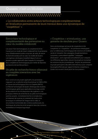 6
« Coopétition » et évaluation, une
garantie de résultats pour Quaero
Dans une dynamique vertueuse de coopération et de
compétition, la "coopétition", les partenaires développent
pour un même enjeu technologique des solutions et modèles
variés et innovants. Des campagnes d’expérimentations
conjointes, communément appelées "campagnes
d’évaluation", sont organisées annuellement pour comparer
ces différentes approches, mesurer les progrès et mutualiser
les solutions les plus prometteuses.  De plus, les partenaires
du projet participent à des défis internationaux pour comparer
les progrès effectués par rapport à d’autres compétiteurs.
Quaero est souvent classé parmi les tous premiers.
« La collaboration entre acteurs technologiques complémentaires
et l’évaluation permanente de leurs travaux dans une dynamique de
‘‘coopétition’’ »
Quaero, c’est un Modèle
Journée de l’innovation collaborative - 2013
Résultats
Savoir-faire technologique et
complémentarité des partenaires au
cœur du modèle collaboratif
Les savoir-faire technologiques, la complémentarité et
l’ouverture à un mode de travail collaboratif de 32 partenaires
issus d’établissements publics et privés, de taille, de nature
et d’activité variées,sont au cœur du modèle de Quaero.
Les ingénieurs de Quaero travaillent depuis 5 ans sur
plusieurs projets applicatifs dans lesquels ils conjuguent
leurs compétences technologiques pour tenter de répondre
aux besoins de marchés porteurs.
Un pôle de recherche franco-allemand
en complète interaction avec les
ingénieurs
Pour construire ces projets applicatifs, les partenaires
s’appuient sur un pôle de recherche piloté par le CNRS (LIMSI)
et l’université technologique d’Aix-La-Chapelle (RWTH).
Le Pôle de Technologies de Quaero développe des modules
technologiques génériques applicables à une large variété
de documents et mis à la disposition des ingénieurs. Les
principaux thèmes de recherche de ces pôles technologiques
sont les suivants : le traitement de l’écrit, la traduction,
le traitement de la parole, le traitement de l’audio et de
la musique, le traitement de l’image et de la vidéo, la
structuration multimodale des contenus audiovisuels, les
techniques de recherche et de navigation dans des contenus
multimédias et l’analyse linguistique.
 