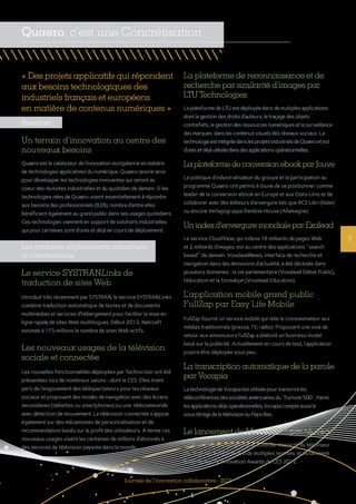 7
Résultats
Un terrain d’innovation au centre des
nouveaux besoins
Quaero est le catalyseur de l’innovation européenne en matière
de technologies applicatives du numérique. Quaero œuvre ainsi
pour développer les technologies innovantes qui seront au
coeur des réussites industrielles et du quotidien de demain. Si les
technologies nées de Quaero visent essentiellement à répondre
aux besoins des professionnels (B2B), nombre d’entre elles
bénéficient également au grand public dans ses usages quotidiens.
Ces technologies viennent en support de solutions industrielles
qui pour certaines sont d’ores et déjà en cours de déploiement.
Les premiers déploiements industriels
et commerciaux
Le service SYSTRANLinks de
traduction de sites Web
Introduit très récemment par SYSTRAN, le service SYSTRANLinks
combine traduction automatique de textes et de documents
multimédias et services d’hébergement pour faciliter la mise en
ligne rapide de sites Web multilingues. Début 2012, Netcraft
estimait à 175 millions le nombre de sites Web actifs.
Les nouveaux usages de la télévision
sociale et connectée
Les nouvelles fonctionnalités déployées par Technicolor ont été
présentées lors de nombreux salons - dont le CES. Elles tirent
parti de l’engouement des téléspectateurs pour les réseaux
sociaux et proposent des modes de navigation avec des écrans
secondaires (tablettes ou smartphones) ou une télécommande
avec détection de mouvement. La télévision connectée s’appuie
également sur des mécanismes de personnalisation et de
recommandation basés sur le profil des utilisateurs. A terme ces
nouveaux usages visent les centaines de millions d’abonnés à
des services de télévision payante dans le monde.
La plateforme de reconnaissance et de
recherche par similarité d’images par
LTU Technologies
LaplateformedeLTUestdéployéedansdemultiplesapplications
dontlagestiondesdroitsd’auteurs,letraçagedesobjets
contrefaits,lagestiondesressourcesnumériquesetlasurveillance
desmarques danslescontenusvisuelsdesréseauxsociaux.La
technologieestintégréedanslesprojetsindustrielsdeQuaeroetest
d’oresetdéjàutiliséedansdesapplicationsopérationnelles.
La plateformedeconversion ebookpar Jouve
La politique d’industrialisation du groupe et la participation au
programme Quaero ont permis à Jouve de se positionner comme
leader de la conversion ebook en Europe et aux Etats-Unis et de
collaborer avec des éditeurs d’envergure tels que RCS Libri (Italie)
ou encore Verlagsgruppe Random House (Allemagne).
Un indexd’enverguremondialeparExalead
Le service CloudView, qui indexe 16 milliards de pages Web
et 2 milliards d’images, est au centre des applications "search
based" de demain. VoxaleadNews, interface de recherche et
navigation dans des émissions d’actualité, a été déclinée dans
plusieurs domaines : la vie parlementaire (Voxalead Débat Public),
l’éducation et la formation (Voxalead Education).
L’application mobile grand public
FullZap par Easy Life Mobile
FullZap fournit un service mobile qui relie le consommateur aux
médias traditionnels (presse, TV, radio). Proposant une voie de
retour aux annonceurs FullZap a élaboré un business model
basé sur la publicité. Actuellement en cours de test, l’application
pourra être déployée sous peu.
La transcription automatique de la parole
par Vocapia
LatechnologiedeVocapiaestutiliséepourtranscrireles
téléconférencesdessociétésaméricainesdu"Fortune500".Parmi
lesapplicationsdéjàopérationnelles,Vocapiacompteaussile
sous-titragedelatélévisionauPays-Bas.
Le lancement de MoveaTVTM
par Movea
L’offre de Movea, qui permet le contrôle interactif du téléviseur
par le geste, a été primée à de multiples reprises, et notamment
finaliste aux TV Innovation Awards du CES 2012.
« Des projets applicatifs qui répondent
aux besoins technologiques des
industriels français et européens
en matière de contenus numériques »
Journée de l’innovation collaborative - 2013
Quaero, c’est une Concrétisation
 