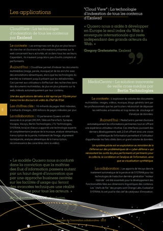 8
Journée de l’innovation collaborative - 2013
CloudView : La technologie
d’indexation de tous les contenus
par Exalead
Le contexte : Les entreprises ont de plus en plus besoin
de chercher et d’extraire les informations présentes sur le
web concernant leurs activités, et ce dans tous les secteurs.
Cependant, ils n’avaient jusqu’alors pas d’outils complets et
performants.
Aujourd’hui : CloudView permet d’indexer les documents
multimédias (image, parole, musique) et de les enrichir avec
des annotations sémantiques, alors que les technologies du
marché ne traitaient jusqu’à présent que les métadonnées.
Ceci permet aux utilisateurs d’effectuer des recherches dans
des documents multimédias, de plus en plus présents sur le
web, indexés automatiquement par leur contenu.
Une des applications dérivées a été reprise par l’Elysée pour
transcrire les discours en vidéo du Chef de l’Etat.
Les chiffres clés : 16 milliards de pages Web indexées,
2 milliards d’images, 200 millions de pages indexées par jour.
La collaboration : 10 partenaires Quaero ont été
associés à ce projet (IRCAM, Télécom ParisTech, Synapse,
Vocapia, Vecsys, Bertin Technologies, LTU Technologies,
SYSTRAN, Inria) et chacun a apporté une technologie experte
et complémentaire (analyse de la musique, analyse sémantique,
transcription de la parole, traitement de l’image, alignement
texte/parole, analyse sémantique de la transcription,
reconnaissance des caractères dans la vidéo).
MediaCentric : La solution innovante
de veille cross-médias par
Bertin Technologies
Le contexte : L’explosion du volume des documents
multimédias -images, vidéos, musique, blogs-générés tant par
les professionnels que les particuliers nécessitait de dépasser
les méthodes artisanales et trop lentes de stockage et
d’analyse de données.
Aujourd’hui : MediaCentric permet d’extraire
automatiquement les informations pertinentes tout en offrant
une expérience utilisateur intuitive. Ces interfaces jouissent des
derniers développements web 2.0 et offrent ainsi une vision
synthétique de l’information permettant à l’utilisateur
d’appréhender les faits ciblés dans un grand volume de données.
Un système pilote est en exploitation au ministère de la
Défense sur des problématiques de « cyber-défense » qui
nécessitent les outils les plus performants et pertinents pour
la collecte, la corrélation et l’analyse de l’information, ainsi
que sa visualisation synthétique.
La collaboration : Les apports de Vecsys dans le
traitement automatique de la parole et de SYSTRAN pour les
technologies de traduction dernière génération "moteur
Hybride" ont été essentiels pour le développement des
fonctionnalités liées aux dimensions linguistiques des contenus.
Les "chefs de file" des projets sont Orange Labs, Exalead et
SYSTRAN, ils ont joué le rôle-clef de catalyseur d’innovation.
"Cloud View" : La technologie
d’indexation de tous les contenus
d’Exalead
« Quaero nous a aidés à développer
en Europe le seul index du Web à
envergure internationale qui reste
indépendant des grands acteurs du
Web. »
Gregory Grefenstette, Exalead
« Le modèle Quaero nous a conforté
dans la conviction que la maîtrise
des flux d’information passera autant
par un haut degré d’innovation que
par une approche business centrée
sur les facilités d’usage qui feront
des avancées techniques une réalité
quotidienne pour tous les acteurs. »
Nabil Bouzerna, Bertin Technologies.
Les applications
 