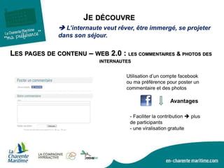 JE DÉCOUVRE
 L’internaute veut rêver, être immergé, se projeter
dans son séjour.
LES PAGES DE CONTENU – WEB 2.0 : LES COMMENTAIRES & PHOTOS DES
INTERNAUTES
Utilisation d’un compte facebook
ou ma préférence pour poster un
commentaire et des photos
- Faciliter la contribution  plus
de participants
- une viralisation gratuite
Avantages
 