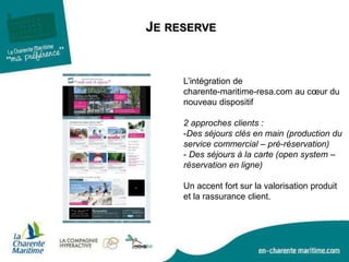 JE RESERVE
L’intégration de
charente-maritime-resa.com au cœur du
nouveau dispositif
2 approches clients :
-Des séjours clés en main (production du
service commercial – pré-réservation)
- Des séjours à la carte (open system –
réservation en ligne)
Un accent fort sur la valorisation produit
et la rassurance client.
 