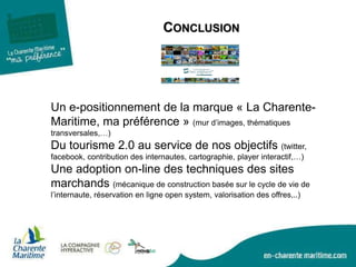 CONCLUSION
Un e-positionnement de la marque « La Charente-
Maritime, ma préférence » (mur d’images, thématiques
transversales,…)
Du tourisme 2.0 au service de nos objectifs (twitter,
facebook, contribution des internautes, cartographie, player interactif,…)
Une adoption on-line des techniques des sites
marchands (mécanique de construction basée sur le cycle de vie de
l’internaute, réservation en ligne open system, valorisation des offres,..)
 