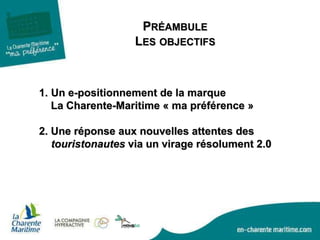 1. Un e-positionnement de la marque
La Charente-Maritime « ma préférence »
2. Une réponse aux nouvelles attentes des
touristonautes via un virage résolument 2.0
PRÉAMBULE
LES OBJECTIFS
 