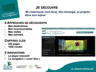 JE DÉCOUVRE
CHIFFRES CLÉS
- 220 pages
- 1050 visuels
4 APPROCHES DE DÉCOUVERTE
- Mes destinations
- Mes incontournables
- Mes visites
- Mes activités
2 INNOVATIONS
• Le player interactif
• La navigation « cover flow »
 L’internaute veut rêver, être immergé, se projeter
dans son séjour.
 