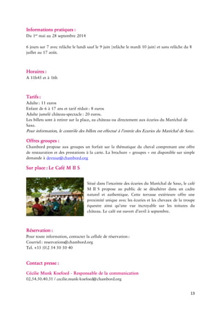 13 
Informations : 
Du maiau28septembre 
6jourssur7avecrelâchelelundisaufle9juin(relâchelemardi10 etsansrelâche 8etau 
: 
A11h45età 
: : 
Enfantde6à17ansettarif : 
Adultejumelé : euros. 
Lesbilletssontàretirersurlaplace,auchâteauoudirectementauxécuriesduMaréchaldeSaxe. 
Pourinformation,lecontrôledesbilletsesteffectué réedesEcuriesduMaréchalde 
Offres : 
Chambordproposeauxgroupesunforfaitsurlathématiqueduchevalcomprenantuneoffrederestaurationetdesprestationsàlacarte.Labrochure«groupes»estdisponiblesursimpledemandeà 
Sur LeCaféMII 
Situédansl’enceintedesécuriesduMaréchaldeSaxe,lecafé Sproposeaupublicdesedésaltérerdansuncadrenatureletauthentique.Cetteterrasseextérieureoffreuneproximitéuniqueaveclesécuriesetleschevauxdelatroupeéquestreainsiqu’unevueincroyablesurlestoituresduchâteau.Lecaféesttd’avrilàseptembre. 
Pourtouteinformation,contacterlacellulede : 
Tel.+33(0)25450 
Contact : 
CécilieMunkKoefoed Responsabledela 
02.54.50.40.31/ 
 