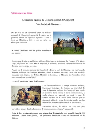 3 
Communiquéde 
LespectacleéquestreduDomainealde 
Danslaforêtde 
Du maiau28septembre2014,ledomainenationaldeChambordrenouvellelesuccèsdelapremière du spectaclequestre Danslatde ,critetmisenneparGonzagueBris. 
Acheval,Chambordrevitlesgrandsmomentsdesonhistoire 
Ce dévoileaupublicsepttableauxhistoriquesetartistiques.DeFrançois àVictorHugo,enpassantparLouisXIVetNapoléon,ilpermettraàtouse l’histoireduomainesousunangle 
ProduitparleomainenationaldeChambord, Danslaforêtde estplacésousladirectionartistiquedeGonzagueBris,auteuretmetteurenscène,tandisqueleschoixmusicauxsonteffectuésparNelsonMontfortetlavoixdelaMarquisedePompadourn’estautrequecelledeMacha 
Lecheval,patrimoinevivantde EnfaisantconfianceàlatroupedeBrunoMellerio, l’opérateurhistoriquedesEcuriesduMaréchaldeSaxe,leDomainenationaldeChambord,soustutelleduministèredelacultureetdelacommunication,avoulurelancerun quiparleàtous,del’enfantdetroisansàl’éruditlettré,danslesjoiesetrisquesdupleinair,àvuedirectedesfaçadeslesplusbellesetlesplusextraordinairesdela 
Patrimoinevivant,lechevalestl’undesplusmerveilleuxrsduréenchantementdenos »Jean 
Grâceàdeuxreprésentationsparjour, jour le spectacle peutaccueillirusqu’à500personnes.Depuis gradins,lesspectateursbénéficientd’unevueinoubliablesurlechâteau. 
 