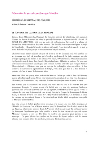 4 
résentationduspectacleparGonzague 
CHAMBORD,LECHATEAUDESCINQ Danslaforêtde 
LESOUVENIRESTL’AVENIRDELA 
LorsqueJeand’Haussonville,DirecteurduDomainenationaldeChambord,m’ademandéd’écrire,dedireetdemettreenscènelespectaclehistoriqueetéquestreintitulé DANSLAFORETDE »j’aitoutdesuiteétéenthousiasmé.J’aipenséàlaphrasedeLéonarddeVinciadresséeauBoccadorvenuauClosLucéluidemanderconseilpourleetde : Regardelalumièreetadmiresabeauté.Fermetonoeilet :cequetuasvud’abordn’est ;cequetuverrasensuiten’estpas 
Chambordm’estapparuaussitôttelqu’ilest.C’estleroideschâteauxavecpoururesursesterrassesuneforêtdetourellesquis’envolentdessusdelaforêtmagique,unecitéd’utopiesignéepardeschiffresetdes :440pièces,800chapiteaux,80escaliersetautantdecheminéesquedejoursdans !Depuisce,l’Histoireatoujoursétépourmoicettesouverainesuccessiondesimages.QuiamieuxexprimécetteidéequeRenéde : L’Histoiren’estpasunouvragedephilosophie,c’estun ;ilfautjoindreàlanarrationlasentationdel’objet,direqu’ilfautàlafoisdessineret ?C’estlesecretdelamiseen 
Maisilnefallaitpasquecepalaisaufonddesboissoitl’arbrequicachelaforêtdel’Histoire, quesasplendidefaçadeserve pourdissimulerlesentrelacsdesescinqvies.AproposdeChambord,cechâteauquiacinqcentsans,ilfallaitdirequelquesvéritésettoutela 
Parexemplequelasuccessiondessièclessaitaussiêtreunasileàlabrièvetéd’unétat :François,princeerrant,n’ahabitésonrêvequesixsemaines.Seulement jourssurses ansde !Chambordm’estalorsapparucommelechâteaudescinqvies,lademeuredecinqgrandsétatsdela :la,leGrandSiècle,ladouceurdevivresousLouisXV,l’EmpireetleRomantisme.Cestableaux,ilfallaitlesrythmerparunevoixdefemmeetj’aichoisicelledeMachaMérilinterprétantàmerveillelaMarquisede 
Cescinqscènes,ilfallaitu’ellessoientscandéesàlamesuredesplusbellesmusiquesdel’HistoiredeFranceetc’estàNelsonMonfortquej’aidemandédefairelechoixmusical.LeTe deCharpentierannonceLouisXIVetsonfabuleuxcarrousel,Lacérémonie duBourgeoisGentilhommeparLullyprécèdelascènelapluscocasseduspectaclequandMonsieurJourdainsemetaudéfid’êtrelemeilleurdescavalierspourparaîtreàsonavantage…OnpeutféliciterlescavaliersdelatroupedeBrunoMellerioqui,là ailleurs,noncontentsd’êtredesacrobates,sontaussid’irrésistiblesacteurs. 
 