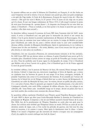 5 
LepremiertableaumetenscènelebâtisseurdeChambord,carFrançois,leroidesforêtsestaussil’empereurvertdelavènerie.C’estunchasseursanspareilqui,danssongoûtcynégétiqueaétégâtédèsl’âgetendre.Al’oréedelaRenaissance,FrançoisIerreçoitletitrede Pèredes ».Dèsqu’ilfutsacréàReims,le25janvier1515,lejeuneroidevingtansnepensaqu’àlachasse.Etparunelongueancedel’hiver1515,ilallajusqu’àinstituerlapeinedemortpourbraconnagede grosses ».AcinquanteansFrançoisIerestvenufairesesadieuxà : Vieuxetmalade,jemeferaiporteràlachasseetêtrequemortjevoudrai allerdansmon ». 
LedeuxièmetableauressuscitelajeunessedeLouisXIVdansl’automnedoréde :jeunemarié,ilarriveàChambordavecsongoûtpourlamonarchieduchevaletsonamourduthéâtre.C’estlàqu’estdonnéelapremièresentationdeMonsieurdePourceaugnac.Unanplustard,dansunautomnetoutaussiradieuxparsesrayons,latroupedeMolièreestpartiepourChambord,parordreduroi,pourydonnerdevanttoutelacourcetteballetdevenuecélèbre,intituléeeBourgeois.Aprèslareprésentation,lerois’adresseàl’auteurpourluidireson : Envérité,Molière,vousn’avezencorerienfaitquim’aitplusdiverti,etvotrepièceest » 
Chambord,c’estunesuccessions,decommencementséclatantsetdefinsattristées. En1685LouisXIVfaitsondernierséjourauchâteau,ilquitteChambordsanssavoirqu’iln’yreviendraplus.Chambords’enfuitcommeunsongeauprofitdeVersaillesquis’avancecommeunrêve.Tousssymbolessontlàpoursignerlachorégraphiedutemps.C’estàChambordqueMolièrevoitseleverl’auroredesagloire,c’estàChambordqueleroideFranceapprendlamortdugrandCorneille. 
Letroisièmetableau,c’estleportraitdeMauricedeSaxe,filsnaturel,Princeétranger,bâtarddecharme,Colonelàcinqans,mercenairemagnifiqueethérosdelégende,quiaconnuoucombattutousleshommesdeguerredesontemps.Ilestbeau,courageux,intrépide.Ilpossèdel’expériencedes etlaconnaissancedeshommes.Ilestpossédéparl’amourdesfemmes,luilebâtardduroidePologned’abordélevéparsamèreAuroredeKönigsmarck.AChambord,surordreduMaréchaldeSaxe,touslesmatins,devantunpublicdespluscurieux, ilyaneprised’armes.Maislespectaclequiemporteleplusd’enthousiasme,c’estceluidelaCompagniecolonelle,cetteunitéd’élitecomposéedeuhlansafricains.Avecsesvoltigesetsescabrioles,ellelaisseflottercetteinoubliableimagesurle :devantunpalaisclairfaceàuneforêtsombredescavaliersnoirsmontantdeschevauxblancs. 
LequatrièmetableaureprésenteChambordsousl’EmpirequandNapoléonBonapartesignele18août1809ledécretquiélèvepourAlexandreBerthierleainedeChambordenprincipautédeWagram.L’empereurafaitdesonbrillantsecondleGrandVeneurdelacour. Dès1804,lorsdelaproclamationdel’Empire,Napoléonnecacheplussongoûtpourlachasse.Lesarchivesnousrévèlentquel’Empereurchassaaumoins350foisaucoursdesesdixsannéesderègne,soit,sil’onexclutlespériodesdeguerres,unefoistouslescinqjoursenmoyenne,àtircommeàcourre.Maisaprèsladominationvientla :àSainteHélèneilnerestaità quedessouvenirsdevénerieàévoqueravecsescompagnons ;lesanglaisluiavaientconfisquésonfusilde ! 
 