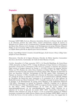 7 
GonzagueSAINTBRIS,Ecrivain,Historien,Journaliste,DirecteurdePresse,hommederadioetdetélévision,pionnierdesradioslibres,créateurd’évènements,ChargédemissionauMinistèredelaCultureetdelaCommunication,ConseillerMunicipal,uédel’AcadémiedesArts,DirecteurdelaStratégieetduDéveloppementdugroupeHachetteFilipacchiMédia,estnéle26janvier1948àLochesLoire).Filsd'HubertSaintBris,diplomate, etd’AgnèsMame,filsdedéportéspoursde :Philip'sSchoolàLondresBretagne),EcoleGersonàParis,CollègeJosephdeTivolià :ChevalierdelaLégiond'honneur,ChevalierduMériteAgricole,CommandeurdesArtsetdesLettres.Commandeurdel’ordredeSaintMauriceet :JournalisteàlaVigiemarocaine(1967),àlaNouvelleRépubliqueduOuest(1968),JournalisteauFigaro :Critiquedetélévision,CritiquelittéraireetChroniqueur, JournalisteàSoiretChroniqueuràElle77),CréateuretanimateurdesémissionsLigneouverteetLonguesdistancessurEurope180),CréateurdumagazinelittérairePréfacesurTF1,Pionnierdesradioslibres,FondateurdeRadioMegal'O(1981), fondateurdufestivaldufilmromantiquedeCabourg(depuis1982),ReporterduQuotidiendeParisauxUnis84),présidentdeHitFM(depuis1984),Chroniqueurdel'histoiresurAntenne2(1986),Conseillerdeladirectiondeioninternationale87),ChargédemissionauministèredelaCultureetdelaCommunication88),Déléguédel'AcadémiedesArtspourl'animationetlapromotiondelaVillaEphrussideRothschildnomméparMarcelLandowski(1975),lermunicipaldeLoches;DirecteurdelaStratégieetduDéveloppementdugroupepresseHachetteetdespublicationsFilipacchi2001),ChroniqueurauJournalduDimanche90),Conseillerdeladirection92)Directeur(1992)puisPrésident(1999)dumagazineFemme,InterprèteàlatélévisiondufilmBalzac(1999),fondateurdeLaForêtdesLivres(depuis1995),dusite (depuis2000),DirecteurdelarédactiondelarevueleSpectacledumonde 2003).Aujourd’huichroniqueurdel’Histoiredansl’émissiondumatindeFrance2C’estau produiteparWilliamLeymergieetprésentéeparhieDavant.DepuiscinqansGonzagueSAINTBRIS,àpartirdeLaForêtdesLivresetdesoncombatenfaveurdelaculturepourtous,s’estengagédansla  