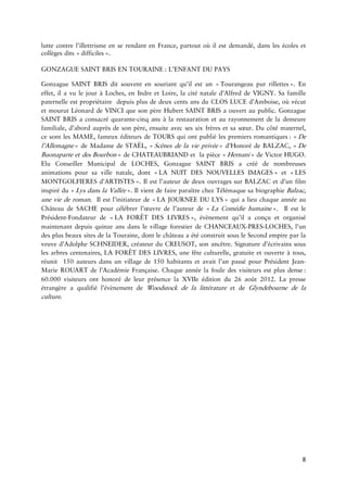 8 
luttecontrel’illettrismeenserendantenFrance,partoutoùilestdemandé,danslesécolesetègesdits 
GONZAGUESAINTBRISEN :L’ENFANTDU 
GonzagueSAINTBRISditsouventensouriantqu’ilestun Tourangeaupur ».Eneffet,ilavulejouràLoches,enIndreetLoire,laciténataled’AlfreddeVIGNY.SafamillepaternelleestpropriétairedepuisplusdedeuxcentsansduCLOSLUCEd’Amboise,oùvécutetmourutLéonarddeVINCIquesonpèreHubertSAINTBRISaouvertaupublic.GonzagueSAINTBRISaconsacrécinqansàlarestaurationetaunementdelademeurefamiliale,d’abordauprèsdesonpère,ensuiteavecsessixfrèresetsasoeur.Ducôtématernel, cesontlesMAME,fameuxéditeursdeTOURSquiontpubliélespremiers : De »deMadamedeSTAËL, Scènesde vie »d’HonorédeBALZAC, DeBuonaparteetdes »deCHATEAUBRIANDetlapièce »deVictorHUGO. EluConseillerMunicipaldeLOCHES,GonzagueSAINTBRISacréédenombreusesanimationspoursavillenatale,dont LANUITDESNOUVELLES »et LESMONTGOLFIERES ».Ilestl’auteurdedeuxouvragessurBALZACetd’unfilminspirédu Lysdansla ».IlvientdefaireparaîtrechezTélémaquesabiographieBalzac, uneviederoman. Ilestl’initiateurde LAJOURNEEDU »quialieuchaqueannéeauChâteaudeSACHEpourcélébrerl’oeuvredel’auteurde LaComédie ».IlestleFondateurde LAFORÊTDES »,évènementqu’ilaconçuetorganisémaintenantdepuisquinzeansdans villageforestierdeLOCHES,l’undesplusbeauxsitesdelaTouraine,dontlechâteauaétéconstruitsousleSecondempireparlaveuved’AdolpheSCHNEIDER,créateurduCREUSOT,sonancêtre.Signatured’écrivainssouslesarbreses,LAFORÊTDESLIVRES,unefêteculturelle,gratuiteetouverteàtous, réunit150auteursdansunvillagede150habitantsetavaitl’anpassépourPrésidentMarieROUARTdel’AcadémieFrançaise.Chaqueannéelafouledesvisiteursestplus : 60.000visiteursonthonorédeleurprésencelaXVIIeéditiondu26août2012.Lapresseétrangèreaqualifiél’évènementdeWoodstockdela etdeGlyndebournedela 
 