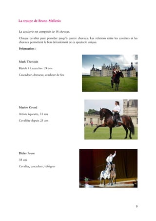 9 
LatroupedeBruno 
cavalerieestcomposéede18. haquecavalierpeutposséderjusqu’àquatrechevaux.Lesrelationsentrelescavaliersetleschevauxpermettentlebondéroulementdecespectacle 
RésideàLuzarches.24 
Cascadeur,dresseur,cracheurde 
Marion 
Artistere,33 
Cavalièredepuis25 
Didier 
38 cascadeur, 
 