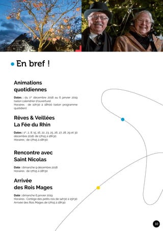 Animations	
quotidiennes	
Dates : du 1er
décembre 2018 au 6 janvier 2019
(selon calendrier d’ouverture)
Horaires : de 10h30 à 18h00 (selon programme
quotidien)
Rêves & Veillées	
La Fée du Rhin		
Dates : 1er
, 2, 8, 15, 16, 22, 23, 25, 26, 27, 28, 29 et 30
décembre 2018, de 17h15 à 18h30
Horaires : de 17h15 à 18h30
Rencontre avec 	
Saint Nicolas	
Date : dimanche 9 décembre 2018
Horaires : de 17h15 à 18h30
Arrivée 	
des Rois Mages	
Date : dimanche 6 janvier 2019
Horaires : Cortège des petits rois de 14h30 à 15h30
Arrivée des Rois Mages de 17h15 à 18h30
10
En bref !
 