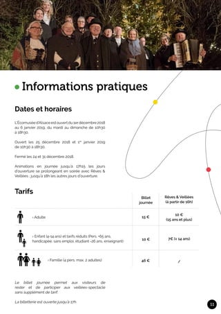 Dates et horaires
11
Informations pratiques
L’Écomuséed’Alsaceestouvertdu1erdécembre2018
au 6 janvier 2019, du mardi au dimanche de 10h30
à 18h30.	
Ouvert les 25 décembre 2018 et 1er
janvier 2019
de 10h30 à 18h30.			
Fermé les 24 et 31 décembre 2018.	
Animations en journée jusqu’à 17h15 les jours
d’ouverture se prolongeant en soirée avec Rêves &
Veillées ; jusqu’à 18h les autres jours d’ouverture.
	
Le billet journée permet aux visiteurs de
rester et de participer aux veillées-spectacle
sans supplément de tarif.			
La billetterie est ouverte jusqu’à 17h.
Tarifs
Billet
journée
15 €
10 €
46 €
› Enfant (4-14 ans) et tarifs réduits (Pers. +65 ans,
handicapée, sans emploi, étudiant -26 ans, enseignant)
› Adulte
› Famille (4 pers. max. 2 adultes)
Rêves & Veillées
(à partir de 16h)
10 €
(15 ans et plus)
7€ (< 14 ans)
/
 