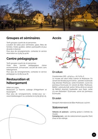 12
Groupes et séminaires
Tarifs groupes à partir de 20 personnes.
Location de salles pour séminaires, galas, fêtes de
familles. Visites guidées, ateliers participatifs et jeux
de piste à réserver.
Pour plus de renseignements, contactez le service
réservation au 03 89 74 44 80.
Centre pédagogique
Tarifs groupes à partir de 20 personnes.
Visite libre, journée pédagogique, classe
environnement, anniversaire, accueil de loisirs sans
hébergement.
Pour plus de renseignements, contactez le service
pédagogie au 03 89 74 44 76.
Restauration et
hébergement
Hôtel Les Loges.
Restaurant La Taverne, auberge d’Hégenheim et
boulangerie.
Pour plus de renseignements, rendez-vous sur :
www.hotellesloges.fr ou contactez le 03 69 58 50 25.
Accès
Envoiture	
Coordonnées GPS : 47°517,4» « N 7°17’6» E
Le musée est situé entre Colmar et Mulhouse. En
venant de Strasbourg et Colmar : prendre l’autoroute
A35 direction Mulhouse, sortie Ensisheim, suivre les
panneaux Écomusée. En venant de Bâle, Mulhouse,
Belfort : autoroute A36, sortie n°18 (ou 18 bis en venant
de Belfort) direction Guebwiller, puis D430, sortie
n°5 vers Bollwiller/ Écomusée, suivre les panneaux
Écomusée.
Enavion	
Aéroport international de Bâle-Mulhouse à 40 km.
Stationnement	
Voitures et autocars : parking gratuit à l’entrée du
musée.
Camping-cars : aire de stationnement payante. Point
d’eau et de vidange.
 