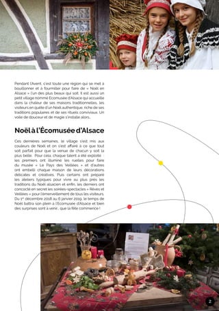 Pendant l’Avent, c’est toute une région qui se met à
bouillonner et à fourmiller pour faire de « Noël en
Alsace » l’un des plus beaux qui soit. Il est aussi un
petit village nommé Ecomusée d’Alsace qui accueille
dans la chaleur de ses maisons traditionnelles, les
visiteurs en quête d’un Noël authentique, riche de ses
traditions populaires et de ses rituels conviviaux. Un
voile de douceur et de magie s’installe alors…	
Noëlàl’Écomuséed’Alsace
Ces dernières semaines, le village s’est mis aux
couleurs de Noël et on s’est affairé à ce que tout
soit parfait pour que la venue de chacun y soit la
plus belle. Pour cela, chaque talent a été exploité  :
les premiers ont illuminé les ruelles pour faire
du musée « Le Pays des Veillées » et d’autres
ont embelli chaque maison de leurs décorations
délicates et créatives. Puis certains ont préparé
les ateliers typiques pour vivre au plus près les
traditions du Noël alsacien et enfin, les derniers ont
concocté en secret les soirées-spectacles « Rêves et
Veillées » pour l’émerveillement de tous les visiteurs.
Du 1er
décembre 2018 au 6 janvier 2019, le temps de
Noël battra son plein à l’Ecomusée d’Alsace et bien
des surprises sont à venir… que la fête commence !
2
 