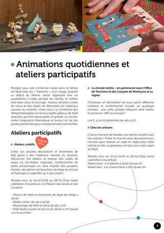 Plongez pour une immersion totale dans le temps
de Noël avec les « habitants » d’un village alsacien
au début du XXème siècle. Appréciez leur vie
quotidienne à cette période de l’année, et mettez
tout votre cœur à l’ouvrage : réalisez de jolies cartes
de vœux et des objets de décoration en matériaux
naturels ou recyclés, initiez-vous à la confection des
Winachtsbredalas, les fameux petits gâteaux de Noël
alsaciens qui font saliver petits et grands, ou encore,
visitez l’exposition thématique et suivez l’un de nos
guides passionnés pour une promenade commentée.
Ateliers participatifs 	
Ateliers créatifs
	
Créez vos propres décorations et ornements de
fête grâce à des matériaux naturels ou recyclés.
Découvrez nos ateliers et réalisez des cartes de
vœux ou d’invitation originales, confectionnez de
petits personnages en laine inspirés des poupées
d’antan, des décors en bouchons de liège ou encore
en feutrage à suspendre où il vous plaira !
Rendez-vous du 01/12/2018 au 06/01/2019 (selon
calendrier d’ouverture) à la Maison des Goûts et des
Couleurs
- Décors de Noël en bouchons de liège de 10h45 à
12h30
- Atelier cartes de 13h à 14h30
- Personnage de Noël en laine de 15h à 17h
- Noël feutré à partir du 02/12 de 10h30 à 17h (pause
à la mi-journée)
4
Animations quotidiennes et 	
ateliers participatifs
La minute textile – en partenariat avec l’Office 	
de Tourisme et des Congrès de Mulhouse et sa 	
région
	
Choisissez un échantillon de tissu parmi différents
modèles et confectionnez ensuite, en quelques
minutes, une carte postale intégrant votre textile.
A conserver, offrir ou envoyer !
Les 6, 13 et 20 décembre de 14h à 17h
Chez les artisans
	
C’est le moment de réveiller vos talents créatifs avec
nos artisans ! Potier et charron vous donneront leurs
conseils pour réaliser un sujet en argile pour votre
crèche ou des suspensions en bois pour votre sapin
de Noël.
Rendez-vous du 01/12/2018 au 06/01/2019 (selon
calendrier d’ouverture)
Atelier terre : à la poterie à 14h30 (durée 1h)
Atelier bois : à la charronnerie à 16h (durée 1h)
	
	
 