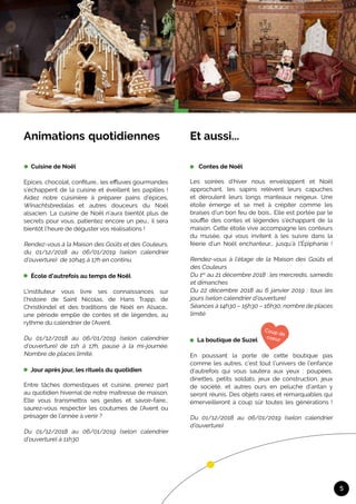 5
Et aussi...	
Contes de Noël	
	
Les soirées d’hiver nous enveloppent et Noël
approchant, les sapins relèvent leurs capuches
et déroulent leurs longs manteaux neigeux. Une
étoile émerge et se met à crépiter comme les
braises d’un bon feu de bois… Elle est portée par le
souffle des contes et légendes s’échappant de la
maison. Cette étoile vive accompagne les conteurs
du musée, qui vous invitent à les suivre dans la
féerie d’un Noël enchanteur… jusqu’à l'Épiphanie !
Rendez-vous à l’étage de la Maison des Goûts et
des Couleurs
Du 1er
au 21 décembre 2018 : les mercredis, samedis
et dimanches
Du 22 décembre 2018 au 6 janvier 2019 : tous les
jours (selon calendrier d’ouverture)
Séances à 14h30 – 15h30 – 16h30, nombre de places
limité
La boutique de Suzel
En poussant la porte de cette boutique pas
comme les autres, c’est tout l’univers de l’enfance
d’autrefois qui vous sautera aux yeux : poupées,
dinettes, petits soldats, jeux de construction, jeux
de société, et autres ours en peluche d’antan y
seront réunis. Des objets rares et remarquables qui
émerveilleront à coup sûr toutes les générations !
Du 01/12/2018 au 06/01/2019 (selon calendrier
d’ouverture)				
Animations	quotidiennes	
		
Cuisine de Noël	
Epices, chocolat, confiture… les effluves gourmandes
s’échappent de la cuisine et éveillent les papilles !
Aidez notre cuisinière à préparer pains d’épices,
Winachtsbredalas et autres douceurs du Noël
alsacien. La cuisine de Noël n’aura bientôt plus de
secrets pour vous, patientez encore un peu… il sera
bientôt l’heure de déguster vos réalisations !
Rendez-vous à la Maison des Goûts et des Couleurs,
du 01/12/2018 au 06/01/2019 (selon calendrier
d’ouverture) de 10h45 à 17h en continu.
École d’autrefois au temps de Noël
	
L’instituteur vous livre ses connaissances sur
l’histoire de Saint Nicolas, de Hans Trapp, de
Christkindel et des traditions de Noël en Alsace…
une période emplie de contes et de légendes, au
rythme du calendrier de l’Avent.	
Du 01/12/2018 au 06/01/2019 (selon calendrier
d’ouverture) de 11h à 17h, pause à la mi-journée.
Nombre de places limité.
Jour après jour, les rituels du quotidien	
Entre tâches domestiques et cuisine, prenez part
au quotidien hivernal de notre maîtresse de maison.
Elle vous transmettra ses gestes et savoir-faire…
saurez-vous respecter les coutumes de l’Avent ou
présager de l’année à venir ?
Du 01/12/2018 au 06/01/2019 (selon calendrier
d’ouverture) à 11h30
 