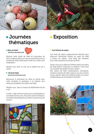 8
Journées
thématiques
Raku de Noël
Samedi 22 décembre 2018
Décorez votre boule de Noël en céramique de
façon originale grâce aux émaux multicolores et aux
conseils de notre maître potier. A offrir ou à s’offrir sans
modération !	
Rendez-vous dans la cour de la poterie de 12h à
17h30.	
Vitrail de Noël
Dimanche 23 décembre 2018
Découvrez la technique du vitrail au plomb avec
notre vitrailliste et participez à la création d'un
vitrail qui complétera nos décors de Noël. 	
Rendez-vous dans la maison de Waltenheim de 11h
à 17h
A noter : L’âge minimum requis pour la participation à
cet atelier est de 12 ans. Pour des raisons techniques,
le nombre de participants se limite à 3 personnes par
session.
Exposition
Une histoire de sapins
Une forêt de sapins soigneusement décorés pour
découvrir l'étonnante histoire du sapin de Noël
à travers les siècles… C’est l’idée des habitants
pour cette exposition du temps de Noël !	
Saviez-vous qu’au début du XVIème siècle, les sapins
de Noël étaient suspendus au plafond ? Avec quoi
nos ancêtres décoraient-ils leurs sapins ?	
Des arbres de Noël contemporains, étincelants,
lumineux et parés de mille couleurs aux plus anciens
et plus épurés, faites des (re)découvertes sur la plus
emblématique de nos traditions de Noël !
 