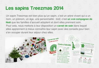 Treezmas, plus qu’un service 
Un sapin Treezmas est bien plus qu’un sapin, c’est un arbre vivant qui a un 
nom, un prénom, un âge, une personnalité ; bref, c’est un vrai compagnon de 
Noël que les familles d’accueil adoptent et dont elles prennent soin.! 
Pour cela, nous mettons à leur disposition un carnet de soin dans lequel 
elles apprennent à mieux connaître leur sapin avec des conseils pour bien 
s’en occuper durant leur séjour chez elles.! 
 