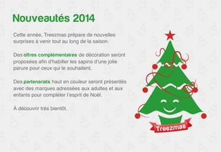 Nouveautés 2014 
Cette année, Treezmas prépare de nouvelles 
surprises à venir tout au long de la saison.! 
! 
Des offres complémentaires de décoration seront 
proposées afin d’habiller les sapins d’une jolie 
parure pour ceux qui le souhaitent.! 
! 
Des partenariats haut en couleur seront présentés 
avec des marques adressées aux adultes et aux 
enfants pour compléter l’esprit de Noël.! 
! 
À découvrir très bientôt.! 
 