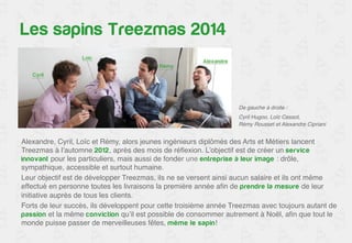 Les fondateurs de Treezmas 
De gauche à droite :! 
Cyril Hugoo, Loïc Cessot, ! 
Rémy Rousset et Alexandre Cipriani! 
Alexandre, Cyril, Loïc et Rémy, alors jeunes ingénieurs diplômés des Arts et Métiers lancent 
Treezmas à l’automne 2012, après des mois de réflexion. L’objectif est de créer un service 
innovant pour les particuliers, mais aussi de fonder une entreprise à leur image : drôle, 
sympathique, accessible et surtout humaine. ! 
Leur objectif est de développer Treezmas, ils ne se versent ainsi aucun salaire et ils ont même 
effectué en personne toutes les livraisons la première année afin de prendre la mesure de leur 
initiative auprès de tous les clients.! 
Forts de leur succès, ils développent pour cette troisième année Treezmas avec toujours autant de 
passion et la même conviction qu’il est possible de consommer autrement à Noël, afin que tout le 
monde puisse passer de merveilleuses fêtes, même le sapin! ! 
 