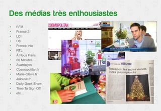 Un accueil médiatique chaleureux 
• BFM! 
• France 2! 
• LCI! 
• D8! 
• France Info! 
• RTL! 
• À Nous Paris! 
• 20 Minutes! 
• Avantages! 
• Cosmopolitan.fr! 
• Marie-Claire.fr! 
• Jalouse.fr! 
• Daily Geek Show! 
• Time To Sign Off! 
• etc…! 
 