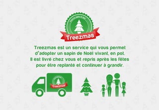 Treezmas est un service qui vous permet 
d’adopter un sapin de Noël vivant, en pot. 
Il est livré chez vous et repris après les fêtes 
pour être replanté et continuer à grandir. 
 