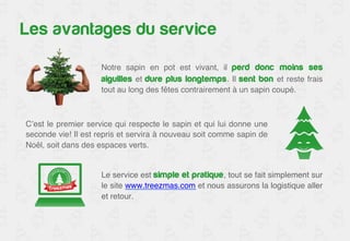 Les avantages du service 
Notre sapin en pot est vivant, il perd donc moins ses 
aiguilles et dure plus longtemps. Il sent bon et reste frais 
tout au long des fêtes contrairement à un sapin coupé. ! 
C’est le premier service qui respecte le sapin et qui lui donne une 
seconde vie! Il est repris et servira à nouveau soit comme sapin de 
Noël, soit dans des espaces verts.! 
Le service est simple et pratique, tout se fait simplement sur 
le site www.treezmas.com et nous assurons la logistique aller 
et retour. ! 
 