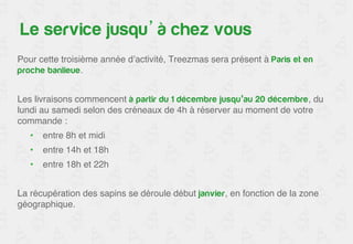 Le service jusqu’à chez vous 
Pour cette troisième année d’activité, Treezmas sera présent à Paris et en 
proche banlieue.! 
! 
Les livraisons commencent à partir du 1er décembre jusqu’au 20 décembre, 
du lundi au samedi selon des créneaux de 4h à réserver au moment de votre 
commande : ! 
• entre 8h et midi! 
• entre 14h et 18h! 
• entre 18h et 22h ! 
! 
La récupération des sapins se déroule début janvier, en fonction de la zone 
géographique.! 
 
