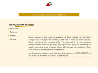 LES ACTIONS QUE NOUS MENONS
LES PROJECTIONS NETWORK
• Rencontre
• Échange
• Réseau
• Partage
Nous organisons des projections-débats de films réalisés par des Afro-
Français∙e∙s. L’industrie des contenus doit être le reflet de notre société.
Cette rencontre de prestige offre l’opportunité à la communauté
professionnelle locale de partager ses expériences avec nos membres, le
public mais aussi avec d’autres talents afro-français qui souhaitent faire
connaître leurs projets et leurs compétences.
Les Projections Network sont réservées aux membres d’AFRO FICTION, à
ses invité∙e∙s, membres d’honneur et partenaires.
 