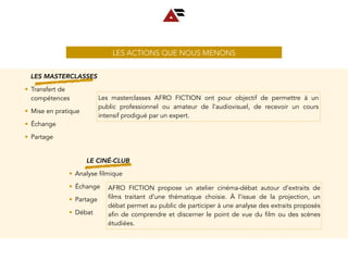 LES ACTIONS QUE NOUS MENONS
LES MASTERCLASSES
• Transfert de
compétences
• Mise en pratique
• Échange
• Partage
Les masterclasses AFRO FICTION ont pour objectif de permettre à un
public professionnel ou amateur de l’audiovisuel, de recevoir un cours
intensif prodigué par un expert.
LE CINÉ-CLUB
• Analyse filmique
• Échange
• Partage
• Débat
AFRO FICTION propose un atelier cinéma-débat autour d’extraits de
films traitant d’une thématique choisie. À l’issue de la projection, un
débat permet au public de participer à une analyse des extraits proposés
afin de comprendre et discerner le point de vue du film ou des scènes
étudiées.
 