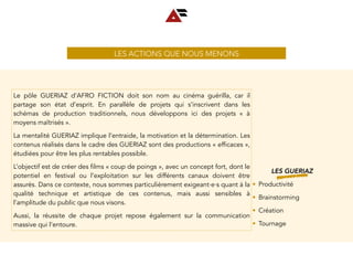 LES ACTIONS QUE NOUS MENONS
LES GUERIAZ
• Productivité
• Brainstorming
• Création
• Tournage
Le pôle GUERIAZ d’AFRO FICTION doit son nom au cinéma guérilla, car il
partage son état d’esprit. En parallèle de projets qui s’inscrivent dans les
schémas de production traditionnels, nous développons ici des projets «  à
moyens maîtrisés ».
La mentalité GUERIAZ implique l’entraide, la motivation et la détermination. Les
contenus réalisés dans le cadre des GUERIAZ sont des productions « efficaces »,
étudiées pour être les plus rentables possible.
L’objectif est de créer des films « coup de poings », avec un concept fort, dont le
potentiel en festival ou l’exploitation sur les différents canaux doivent être
assurés. Dans ce contexte, nous sommes particulièrement exigeant∙e∙s quant à la
qualité technique et artistique de ces contenus, mais aussi sensibles à
l’amplitude du public que nous visons.
Aussi, la réussite de chaque projet repose également sur la communication
massive qui l’entoure.
 