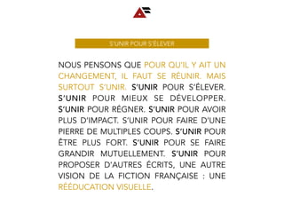 NOUS PENSONS QUE POUR QU’IL Y AIT UN
CHANGEMENT, IL FAUT SE RÉUNIR. MAIS
SURTOUT S’UNIR. S’UNIR POUR S’ÉLEVER.
S’UNIR POUR MIEUX SE DÉVELOPPER.
S’UNIR POUR RÉGNER. S’UNIR POUR AVOIR
PLUS D’IMPACT. S’UNIR POUR FAIRE D’UNE
PIERRE DE MULTIPLES COUPS. S’UNIR POUR
ÊTRE PLUS FORT. S’UNIR POUR SE FAIRE
GRANDIR MUTUELLEMENT. S’UNIR POUR
PROPOSER D’AUTRES ÉCRITS, UNE AUTRE
VISION DE LA FICTION FRANÇAISE : UNE
RÉÉDUCATION VISUELLE.
S’UNIR POUR S’ÉLEVER
 