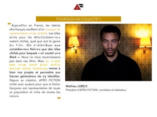 Mathieu JUBELY,
Président d’AFRO FICTION, comédien et réalisateur
  Aujourd’hui en France, les talents
afro-français souffrent d’un manque de
représentation et de visibilité. Les rôles
écrits pour les Afro-Caribéen∙ne∙s
restent clichés, quel que soit le genre
d u f i l m . O n n ’ a t t r i b u e a u x
comédien∙ne∙s Noir∙e∙s que des rôles
clichés pour lesquels « on voulait un∙e
Black  ». Nous ne nous reconnaissons
pas dans ces films. Mais il n’est
pas trop tard pour enfin
écrire notre histoire, mener à
bien nos projets et permettre aux
futures générations de s’y identiﬁer.
Depuis sa création, AFRO FICTION
milite avec audace pour que la ﬁction
française soit représentative de toute
sa population et riche de toutes les
visions. 
❝
❞
POURQUOI UN COLLECTIF ?
 
