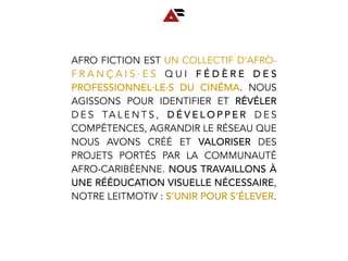 AFRO FICTION EST UN COLLECTIF D’AFRO-
F R A N Ç A I S ∙ E S Q U I F É D È R E D E S
PROFESSIONNEL∙LE∙S DU CINÉMA. NOUS
AGISSONS POUR IDENTIFIER ET RÉVÉLER
D E S TA L E N T S , D É V E L O P P E R D E S
COMPÉTENCES, AGRANDIR LE RÉSEAU QUE
NOUS AVONS CRÉÉ ET VALORISER DES
PROJETS PORTÉS PAR LA COMMUNAUTÉ
AFRO-CARIBÉENNE. NOUS TRAVAILLONS À
UNE RÉÉDUCATION VISUELLE NÉCESSAIRE,
NOTRE LEITMOTIV : S’UNIR POUR S’ÉLEVER.
 
