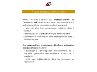 À QUI S’ADRESSE AFRO FICTION ?
AFRO FICTION s’adresse aux professionnel∙le∙s de
l’audiovisuel (comédien∙ne∙s, technicien∙ne∙s,
réalisateurs/-trices, producteurs/-trices) souhaitant :
• faire connaître leurs compétences créatives dans le
secteur
• promouvoir les talents afro-français dans l’industrie
• contribuer à faire évoluer notre représentation dans la
fiction française
Aux personnalités, producteurs, décideurs, entreprises
et organismes souhaitant :
• participer à l’émancipation professionnelle de la
nouvelle génération des nouveaux acteurs de la
production
• créer une indépendance dans les processus de
fabrication.
 