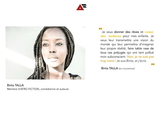   Je veux donner des rêves et créer
des modèles pour mes enfants. Je
veux leur transmettre une vision du
monde qui leur permettra d’imaginer
leur propre réalité, faire table rase de
tous ces préjugés qui ont tant pollué
mon subconscient. Non, je ne suis pas
trop noire ! Je suis Binta, et j’écris.
❝
❞Binta TALLA (en couverture)
Binta TALLA
Membre d’AFRO FICTION, comédienne et auteure
 