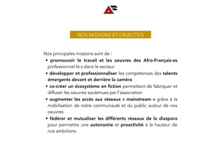 NOS MISSIONS ET OBJECTIFS
Nos principales missions sont de :
• promouvoir le travail et les oeuvres des Afro-Français∙es
professionnel∙le∙s dans le secteur
• développer et professionnaliser les compétences des talents
émergents devant et derrière la caméra
• co-créer un écosystème en ﬁction permettant de fabriquer et
diffuser les oeuvres soutenues par l’association
• augmenter les accès aux réseaux « mainstream » grâce à la
mobilisation de notre communauté et du public autour de nos
oeuvres
• fédérer et mutualiser les différents réseaux de la diaspora
pour permettre une autonomie et proactivité à la hauteur de
nos ambitions.
 