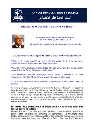 Interview de Ahmed Brahim président d’El Massar




                          Interview paru dans le journal Le Temps
                              du dimanche 18 novembre 2012

                    Ahmed Brahim analyse la situation politique nationale




  Le gouvernement manque de volonté pour réaliser le consensus

"L’Etat a la responsabilité de la vie de ses prisonniers. Ceux qui nous
gouvernent n’ont aucun sens des Droits humains"

"Avec le Front populaire, commençons par agir ensemble sur les questions
essentielles. Le Front électoral viendra après"

"Une forme de relation privilégiée existe entre Al-Massar et le Parti
républicain. Elle doit être mise au service du front le plus large"

"Il y a une tendance chez certains constituants à discutailler trop de
détails"

Homme politique, universitaire, syndicaliste tunisien, farouche opposant à
Ben Ali, président de la Voie Démocratique et Sociale, plus connue sous le
nom Al-Massar, Ahmed Brahim, professeur de français à l’université de
Tunis à la retraite, spécialiste de linguistique comparée, se confie au Temps
pour nous faire part de son analyse de l’actualité nationale, de la situation
politique actuelle tout en avançant des idées pour extirper le pays des
sables mouvants.

Le Temps : Que pensez-vous du décès des deux salafistes après une
longue grève de la faim ?
Ahmed Brahim : Il est inadmissible que des choses pareilles puissent se
passer dans un pays qui construit sa démocratie. Le ministère de la
Justice doit assumer ses responsabilités. Des mesures qui auraient dû être
prises normalement dans une grève de la faim, n’ont pas été effectuées.
 