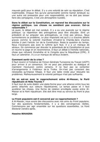 mauvais goût pour le débat. Il y a une volonté de salir sa réputation. C’est
inadmissible. Chaque fois qu’une personnalité comme Kamel Jendoubi ou
une autre est pressentie pour une responsabilité, on ne doit pas laisser
faire des campagnes. C’est une atmosphère nuisible.

Dans le débat sur la Constitution, on reprend les discussions sur le
régime politique. Les choses ne semblent pas avancer. Est-ce
raisonnable ?
Là aussi, le débat est mal conduit. Il y a eu une avancée sur le régime
politique. La répartition des prérogatives peut être discutée. Elire un
président et lui amputer ses prérogatives, ce n’est pas sérieux. Nous
surmonterons ce problème. Le plus important est qu’il y a d’autres détails
graves comme la volonté manifeste d’insérer la Chariâa dans d’autres
articles à part l’article 1er de la Constitution. Reste la question du temps.
Nous n’avançons pas avec le rythme qu’il faut. Il y a un manque de
sérieux. On commence par discuter le préambule de la Constitution et puis
on tourne la page et on recommence. Il faut un débat à l’échelle nationale,
chose que refusent Ennahdha et le Congrès pour la République (CPR). Il
faut un calendrier. Il y a un manque de sérieux évident.

Comment sortir de la crise ?
Il faut revenir à l’initiative de l’Union Générale Tunisienne du Travail (UGTT)
pour arriver à un consensus. On ne peut pas prétendre au dialogue et
maintenir l’exclusion contre certains. Il ne faut pas se contenter
d’arrangements à l’intérieur de la Troïka. On n’est pas conscient des
nécessités qu’impose l’étape. Il faut une table ronde pour résoudre les
problèmes. Malheureusement la volonté politique n’est pas suffisante.

Où en est-on avec le rapprochement entre Al-Massar, le Parti
républicain et Nida Tounès ?
Il faut tout de suite établir une plate-forme pour une alliance entre tous les
partis attachés aux valeurs républicaines. Le temps passe et il faut
accélérer les choses. Une forme de relation privilégiée existe entre Al-
Massar et le Parti républicain. Elle doit être mise au service du front le plus
large.

Le Front populaire est-il concerné par ce rapprochement ?
A Al-Massar, nous avons des discussions avec nos amis du Front populaire.
Sur des questions fondamentales, il y a des convergences réelles.
Commençons par agir ensemble sur les questions essentielles. Le front
électoral viendra après.

Hassine BOUAZRA
 