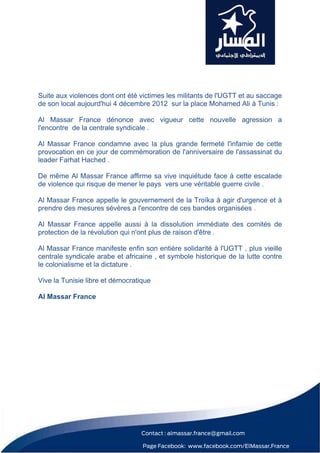 Suite aux violences dont ont été victimes les militants de l'UGTT et au saccage
de son local aujourd'hui 4 décembre 2012 sur la place Mohamed Ali à Tunis :

Al Massar France dénonce avec vigueur cette nouvelle agression a
l'encontre de la centrale syndicale .

Al Massar France condamne avec la plus grande fermeté l'infamie de cette
provocation en ce jour de commémoration de l'anniversaire de l'assassinat du
leader Farhat Hached .

De même Al Massar France affirme sa vive inquiétude face à cette escalade
de violence qui risque de mener le pays vers une véritable guerre civile .

Al Massar France appelle le gouvernement de la Troïka à agir d'urgence et à
prendre des mesures sévères a l'encontre de ces bandes organisées .

Al Massar France appelle aussi à la dissolution immédiate des comités de
protection de la révolution qui n'ont plus de raison d'être .

Al Massar France manifeste enfin son entière solidarité à l'UGTT , plus vieille
centrale syndicale arabe et africaine , et symbole historique de la lutte contre
le colonialisme et la dictature .

Vive la Tunisie libre et démocratique

Al Massar France
 




                                 Contact : almassar.france@gmail.com

                                  Page Facebook: www.facebook.com/ElMassar.France
 